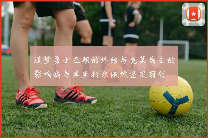 追梦勇士王朝的终结与克莱离去的影响我与库里科尔依然坚定前行