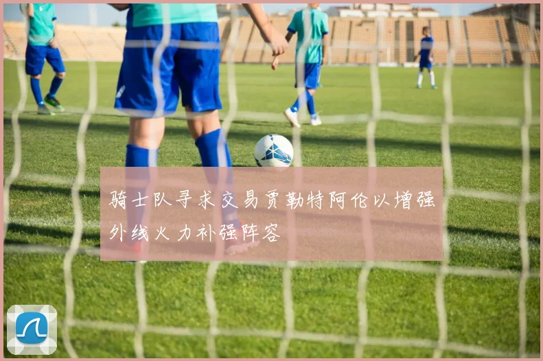 骑士队寻求交易贾勒特阿伦以增强外线火力补强阵容