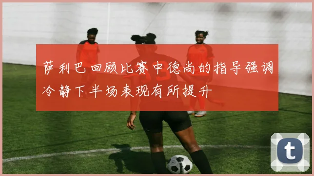 萨利巴回顾比赛中德尚的指导强调冷静下半场表现有所提升