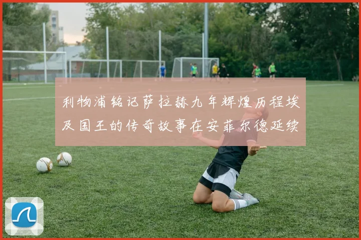 利物浦铭记萨拉赫九年辉煌历程埃及国王的传奇故事在安菲尔德延续