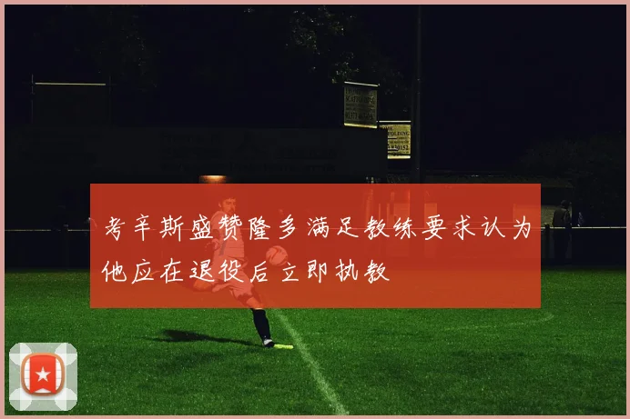 考辛斯盛赞隆多满足教练要求认为他应在退役后立即执教