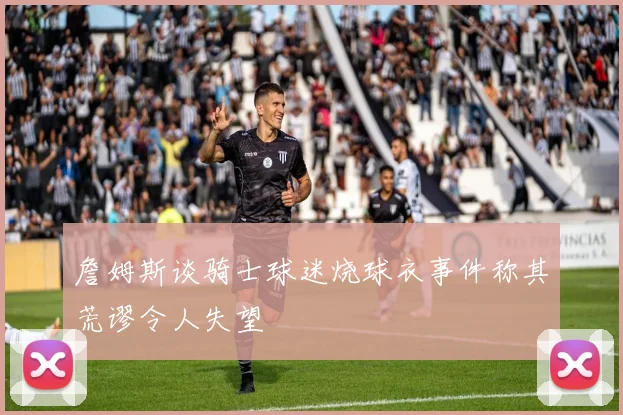 詹姆斯谈骑士球迷烧球衣事件称其荒谬令人失望