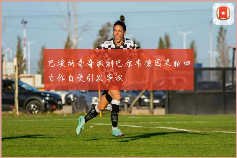 巴埃纳哥哥讽刺巴尔韦德因果轮回自作自受引发争议