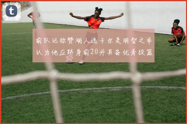 前队记称赞湖人选卡尔是明智之举认为他应跻身前20并具备优秀投篮和防守能力