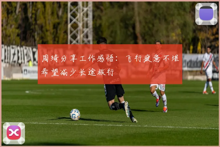 周琦分享工作感悟：飞行疲惫不堪希望减少长途旅行