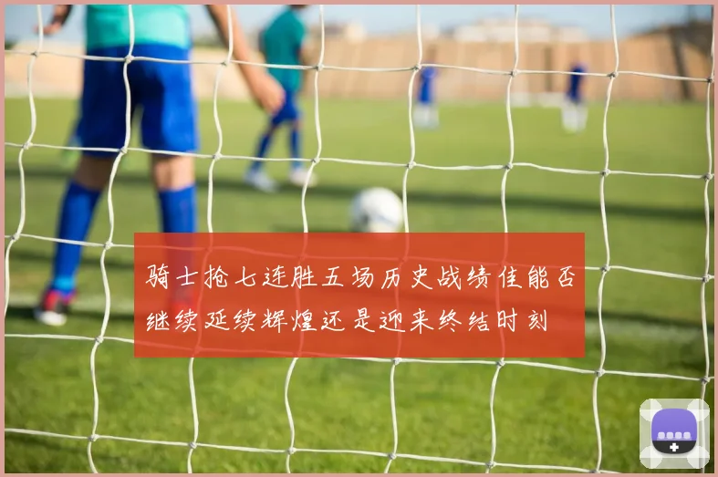 骑士抢七连胜五场历史战绩佳能否继续延续辉煌还是迎来终结时刻