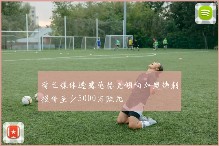 荷兰媒体透露范赫克倾向加盟热刺报价至少5000万欧元
