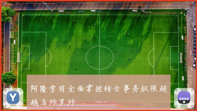 阿隆索将全面掌控转会事务权限超越马帅罗帅