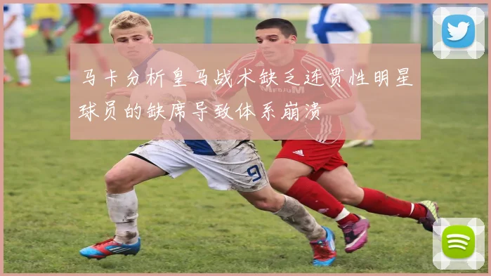 马卡分析皇马战术缺乏连贯性明星球员的缺席导致体系崩溃