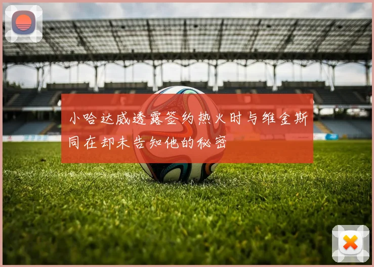 小哈达威透露签约热火时与维金斯同在却未告知他的秘密