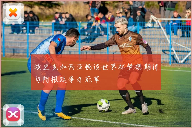 埃里克加西亚畅谈世界杯梦想期待与阿根廷争夺冠军